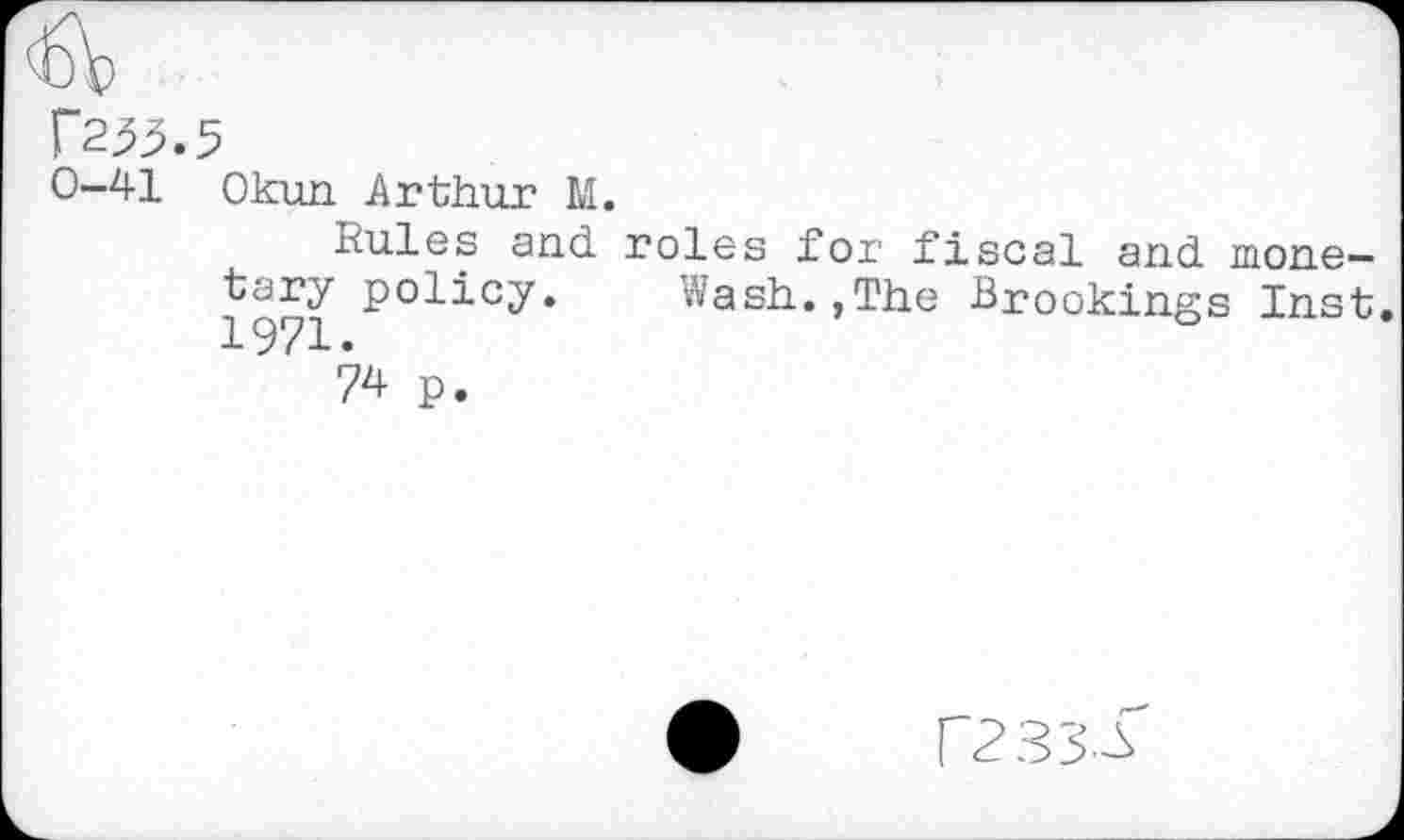 ﻿r233.5
0-41 Okun Arthur M.
Rules and roles for fiscal and monetary policy. Wash.,The Brookings Inst. 1971.
74 p.
F233.^